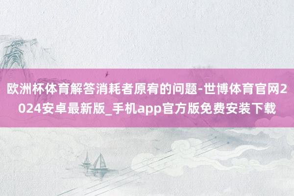 欧洲杯体育解答消耗者原宥的问题-世博体育官网2024安卓最新版_手机app官方版免费安装下载