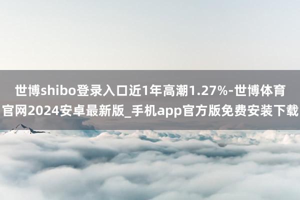 世博shibo登录入口近1年高潮1.27%-世博体育官网2024安卓最新版_手机app官方版免费安装下载
