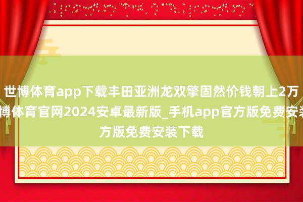 世博体育app下载丰田亚洲龙双擎固然价钱朝上2万多-世博体育官网2024安卓最新版_手机app官方版免费安装下载