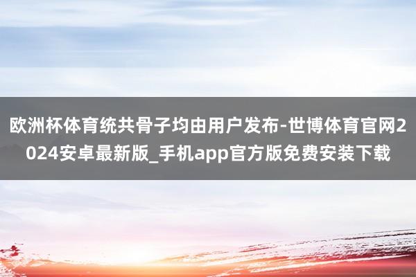 欧洲杯体育统共骨子均由用户发布-世博体育官网2024安卓最新版_手机app官方版免费安装下载