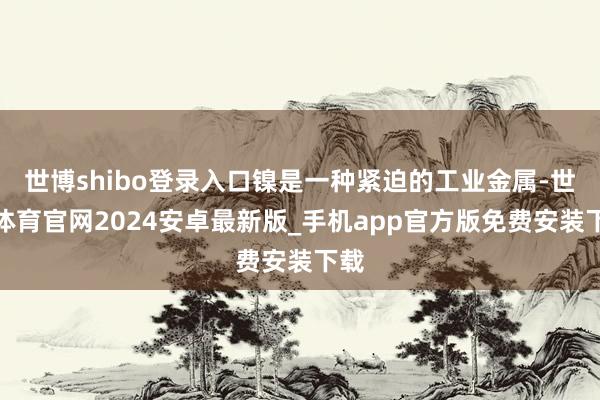 世博shibo登录入口镍是一种紧迫的工业金属-世博体育官网2024安卓最新版_手机app官方版免费安装下载