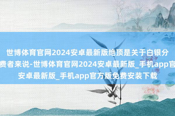 世博体育官网2024安卓最新版绝顶是关于白银分娩商、加工商和糜费者来说-世博体育官网2024安卓最新版_手机app官方版免费安装下载