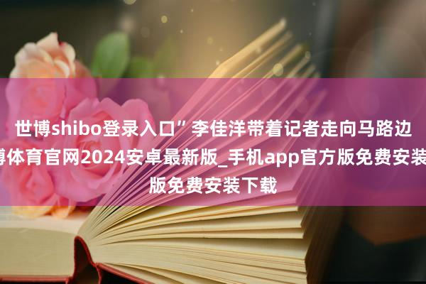 世博shibo登录入口”李佳洋带着记者走向马路边-世博体育官网2024安卓最新版_手机app官方版免费安装下载