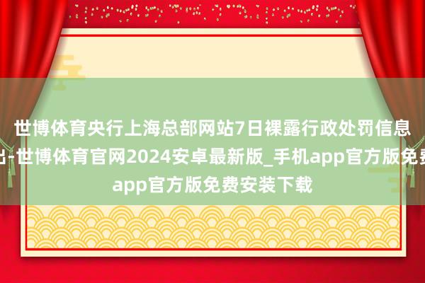 世博体育　　央行上海总部网站7日裸露行政处罚信息公示表露出-世博体育官网2024安卓最新版_手机app官方版免费安装下载