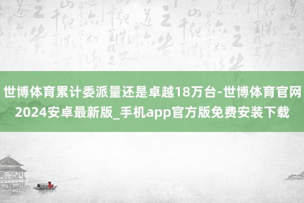 世博体育累计委派量还是卓越18万台-世博体育官网2024安卓最新版_手机app官方版免费安装下载