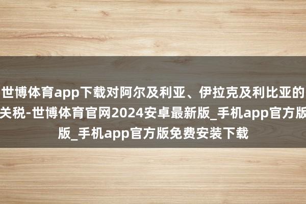 世博体育app下载对阿尔及利亚、伊拉克及利比亚的家具征收30%关税-世博体育官网2024安卓最新版_手机app官方版免费安装下载