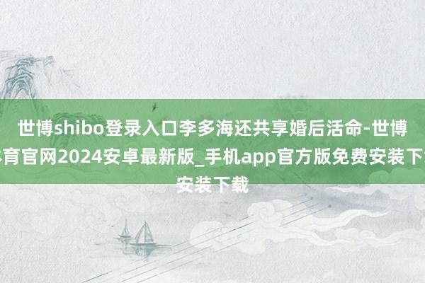 世博shibo登录入口李多海还共享婚后活命-世博体育官网2024安卓最新版_手机app官方版免费安装下载
