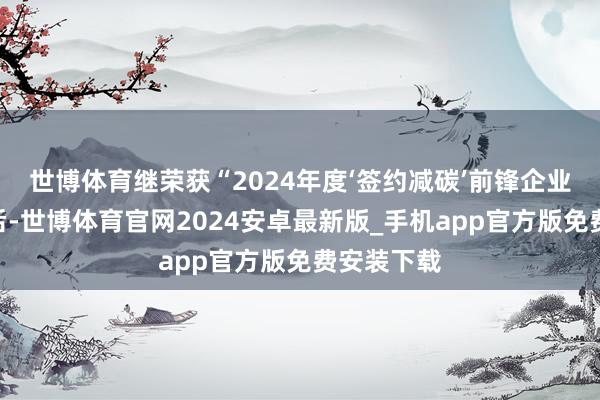 世博体育继荣获“2024年度‘签约减碳’前锋企业”称呼之后-世博体育官网2024安卓最新版_手机app官方版免费安装下载