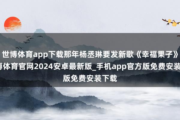 世博体育app下载那年杨丞琳要发新歌《幸福果子》-世博体育官网2024安卓最新版_手机app官方版免费安装下载