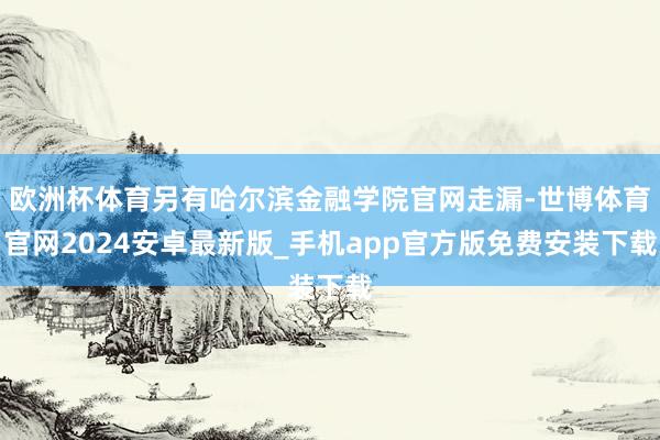 欧洲杯体育另有哈尔滨金融学院官网走漏-世博体育官网2024安卓最新版_手机app官方版免费安装下载