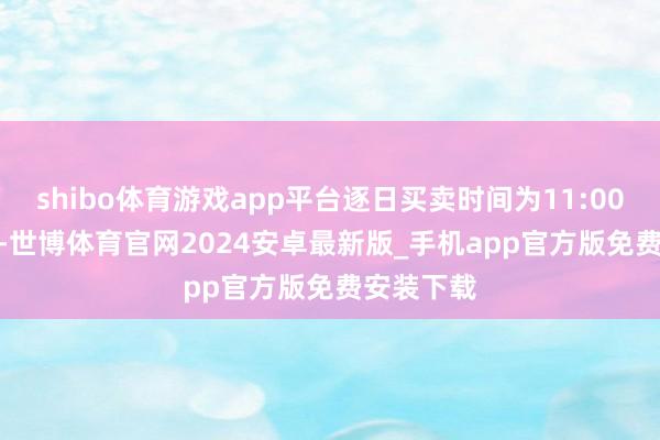 shibo体育游戏app平台逐日买卖时间为11:00至22:00-世博体育官网2024安卓最新版_手机app官方版免费安装下载