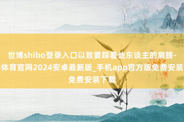 世博shibo登录入口以致要踩着他东谈主的肩膀-世博体育官网2024安卓最新版_手机app官方版免费安装下载