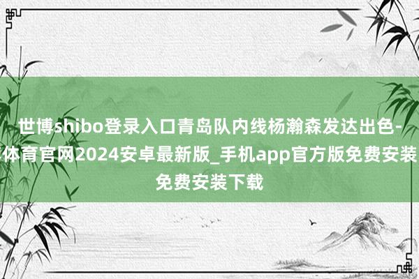 世博shibo登录入口青岛队内线杨瀚森发达出色-世博体育官网2024安卓最新版_手机app官方版免费安装下载