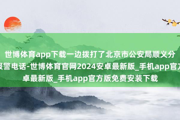 世博体育app下载一边拨打了北京市公安局顺义分局告成派出所的报警电话-世博体育官网2024安卓最新版_手机app官方版免费安装下载