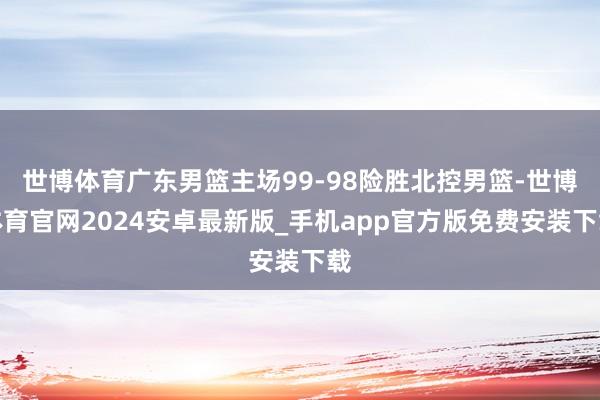 世博体育广东男篮主场99-98险胜北控男篮-世博体育官网2024安卓最新版_手机app官方版免费安装下载