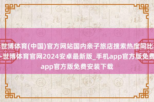 世博体育(中国)官方网站国内亲子旅店搜索热度同比飞腾45%-世博体育官网2024安卓最新版_手机app官方版免费安装下载