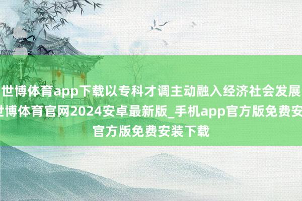 世博体育app下载以专科才调主动融入经济社会发展大局-世博体育官网2024安卓最新版_手机app官方版免费安装下载