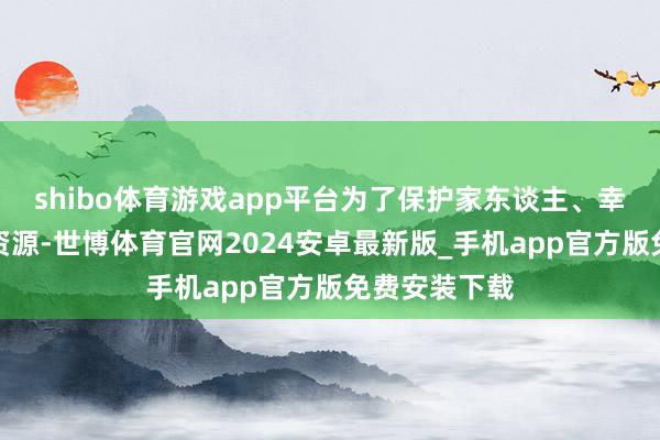 shibo体育游戏app平台为了保护家东谈主、幸免徒然群众资源-世博体育官网2024安卓最新版_手机app官方版免费安装下载