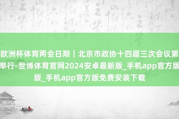 欧洲杯体育两会日期｜北京市政协十四届三次会议第二次整体会议举行-世博体育官网2024安卓最新版_手机app官方版免费安装下载
