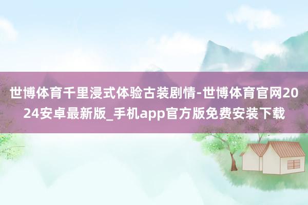 世博体育千里浸式体验古装剧情-世博体育官网2024安卓最新版_手机app官方版免费安装下载