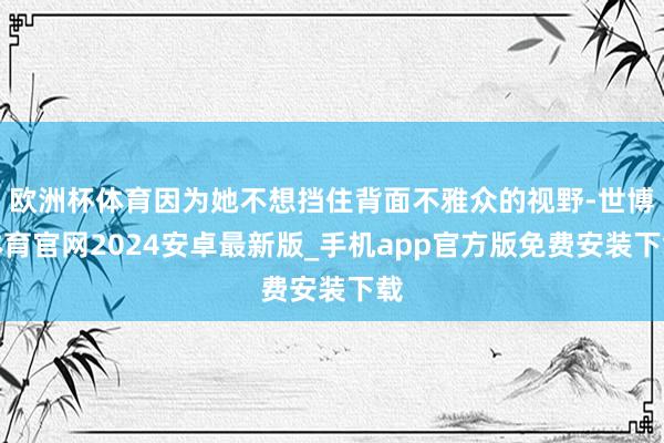 欧洲杯体育因为她不想挡住背面不雅众的视野-世博体育官网2024安卓最新版_手机app官方版免费安装下载