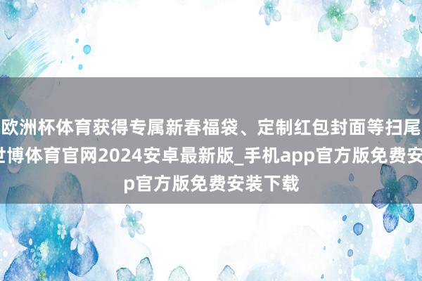 欧洲杯体育获得专属新春福袋、定制红包封面等扫尾左近-世博体育官网2024安卓最新版_手机app官方版免费安装下载