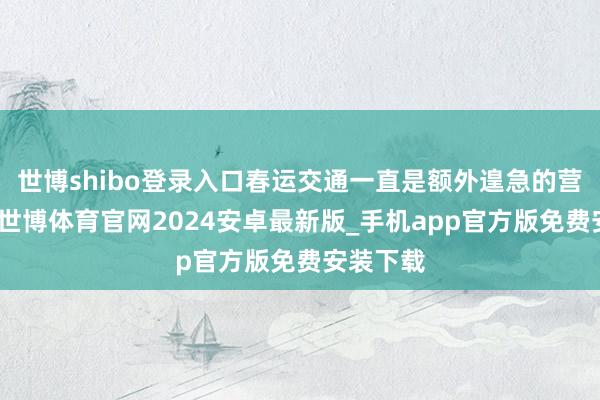 世博shibo登录入口春运交通一直是额外遑急的营销场景-世博体育官网2024安卓最新版_手机app官方版免费安装下载