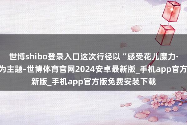 世博shibo登录入口这次行径以“感受花儿魔力·畅享生态康乐”为主题-世博体育官网2024安卓最新版_手机app官方版免费安装下载