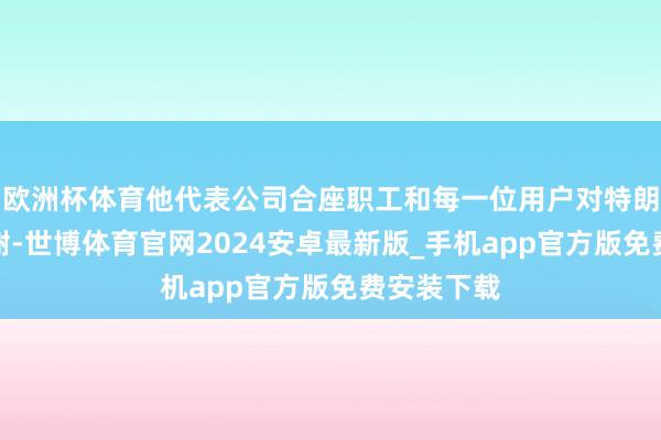 欧洲杯体育他代表公司合座职工和每一位用户对特朗普示意感谢-世博体育官网2024安卓最新版_手机app官方版免费安装下载