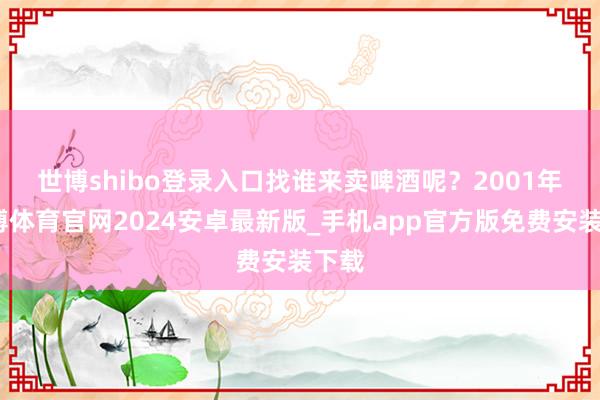 世博shibo登录入口找谁来卖啤酒呢？　　2001年-世博体育官网2024安卓最新版_手机app官方版免费安装下载