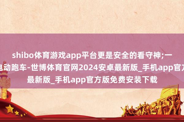 shibo体育游戏app平台更是安全的看守神;一辆真确的高性能电动跑车-世博体育官网2024安卓最新版_手机app官方版免费安装下载