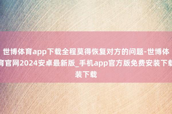 世博体育app下载全程莫得恢复对方的问题-世博体育官网2024安卓最新版_手机app官方版免费安装下载