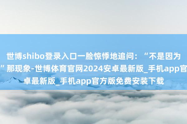 世博shibo登录入口一脸惊悸地追问：“不是因为我摈弃的对鉴别？”那现象-世博体育官网2024安卓最新版_手机app官方版免费安装下载