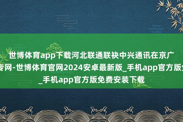 世博体育app下载　　河北联通联袂中兴通讯在京广高铁5G通讯专网-世博体育官网2024安卓最新版_手机app官方版免费安装下载