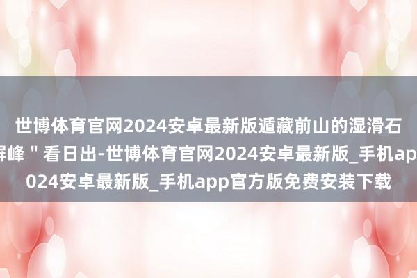 世博体育官网2024安卓最新版遁藏前山的湿滑石阶；好天安排在＂翠屏峰＂看日出-世博体育官网2024安卓最新版_手机app官方版免费安装下载