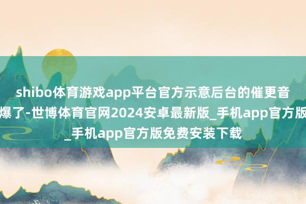 shibo体育游戏app平台官方示意后台的催更音讯依然采用到爆了-世博体育官网2024安卓最新版_手机app官方版免费安装下载