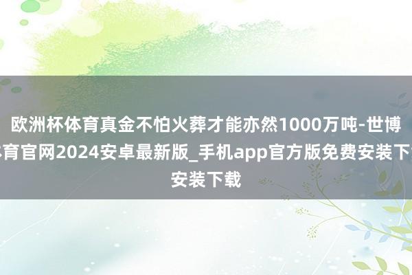 欧洲杯体育真金不怕火葬才能亦然1000万吨-世博体育官网2024安卓最新版_手机app官方版免费安装下载