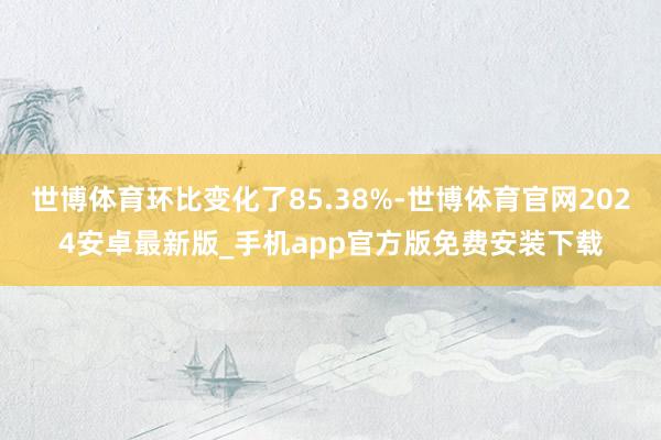 世博体育环比变化了85.38%-世博体育官网2024安卓最新版_手机app官方版免费安装下载