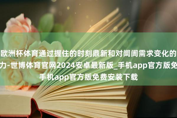 欧洲杯体育通过握住的时刻鼎新和对阛阓需求变化的罪状瞻念察力-世博体育官网2024安卓最新版_手机app官方版免费安装下载