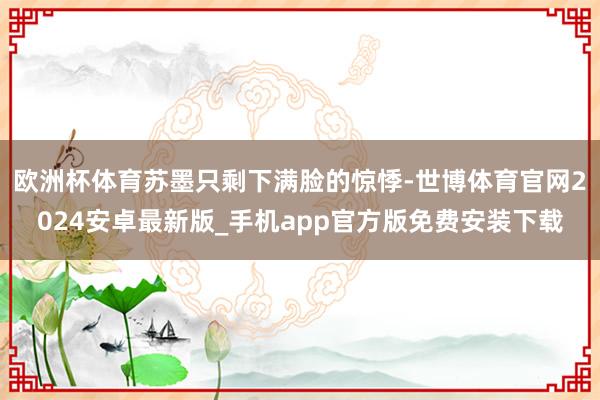 欧洲杯体育苏墨只剩下满脸的惊悸-世博体育官网2024安卓最新版_手机app官方版免费安装下载