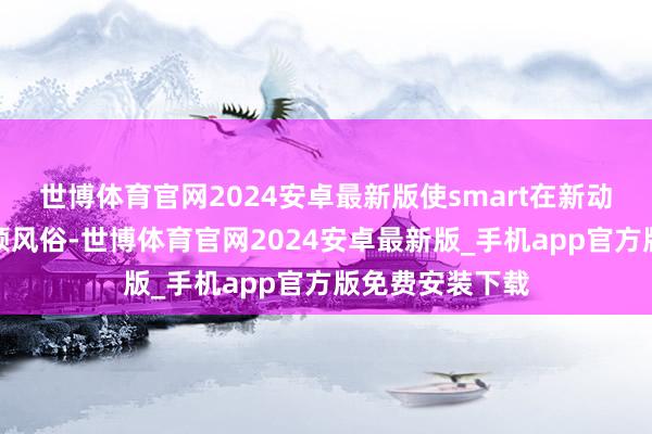世博体育官网2024安卓最新版使smart在新动力期间依旧引颈风俗-世博体育官网2024安卓最新版_手机app官方版免费安装下载