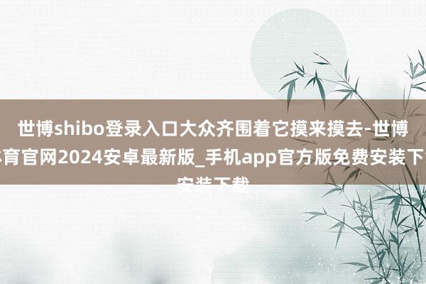 世博shibo登录入口大众齐围着它摸来摸去-世博体育官网2024安卓最新版_手机app官方版免费安装下载