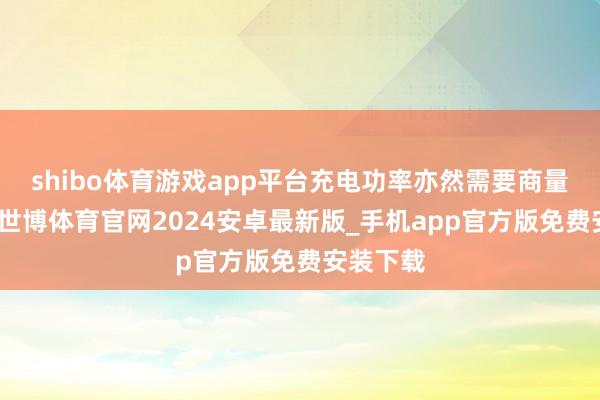 shibo体育游戏app平台充电功率亦然需要商量的问题-世博体育官网2024安卓最新版_手机app官方版免费安装下载