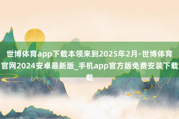 世博体育app下载本领来到2025年2月-世博体育官网2024安卓最新版_手机app官方版免费安装下载