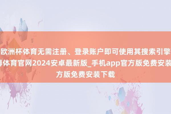 欧洲杯体育无需注册、登录账户即可使用其搜索引擎-世博体育官网2024安卓最新版_手机app官方版免费安装下载