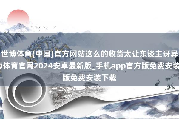 世博体育(中国)官方网站这么的收货太让东谈主讶异-世博体育官网2024安卓最新版_手机app官方版免费安装下载