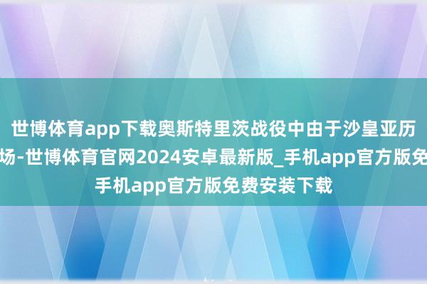 世博体育app下载奥斯特里茨战役中由于沙皇亚历山大躬行到场-世博体育官网2024安卓最新版_手机app官方版免费安装下载