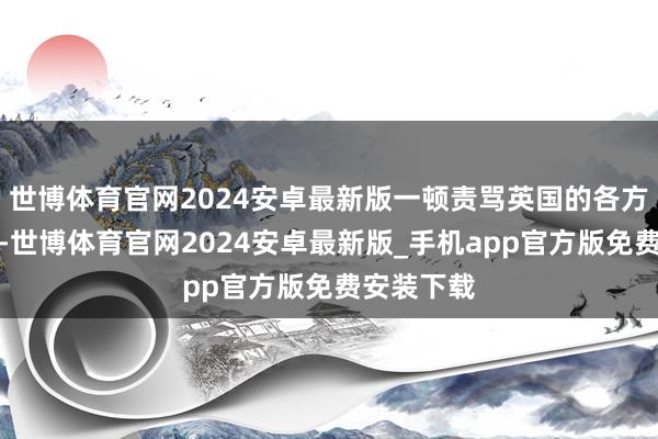 世博体育官网2024安卓最新版一顿责骂英国的各方面皆不可-世博体育官网2024安卓最新版_手机app官方版免费安装下载