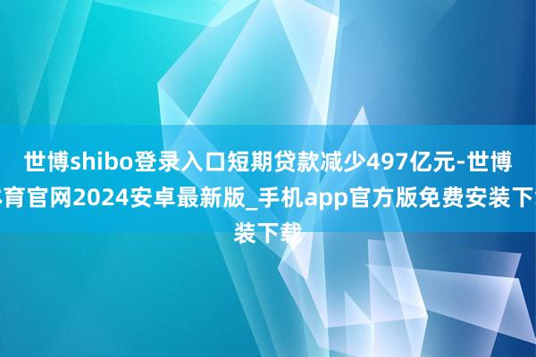 世博shibo登录入口短期贷款减少497亿元-世博体育官网2024安卓最新版_手机app官方版免费安装下载
