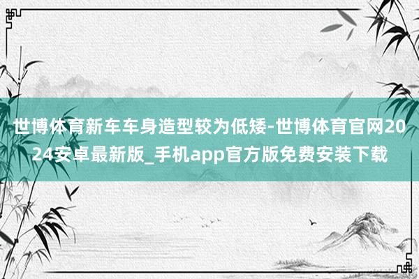 世博体育新车车身造型较为低矮-世博体育官网2024安卓最新版_手机app官方版免费安装下载
